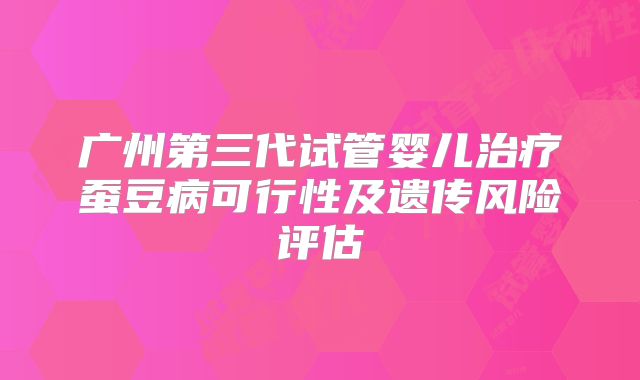 广州第三代试管婴儿治疗蚕豆病可行性及遗传风险评估