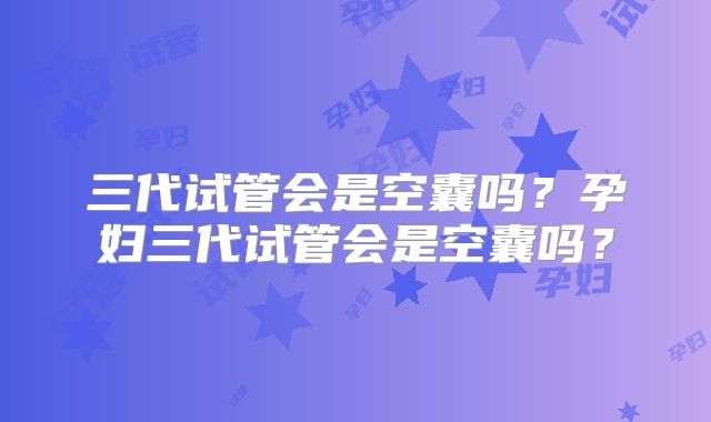 三代试管会是空囊吗？孕妇三代试管会是空囊吗？
