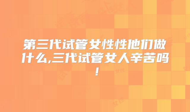 第三代试管女性性他们做什么,三代试管女人辛苦吗！