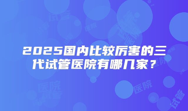 2025国内比较厉害的三代试管医院有哪几家？