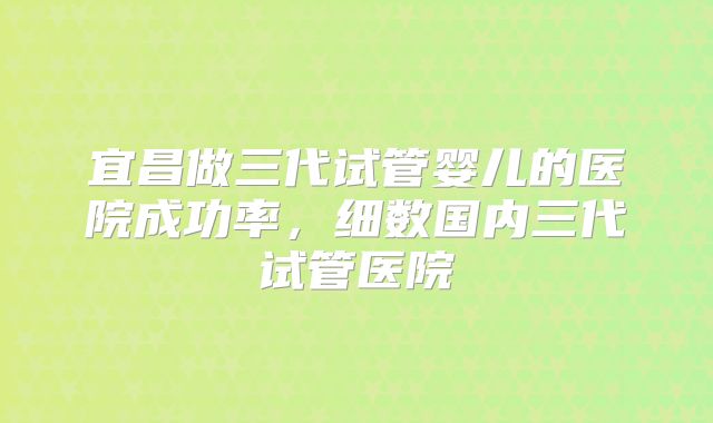 宜昌做三代试管婴儿的医院成功率，细数国内三代试管医院