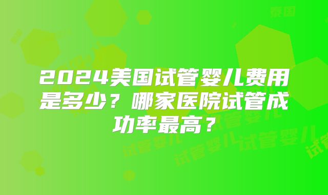 2024美国试管婴儿费用是多少？哪家医院试管成功率最高？