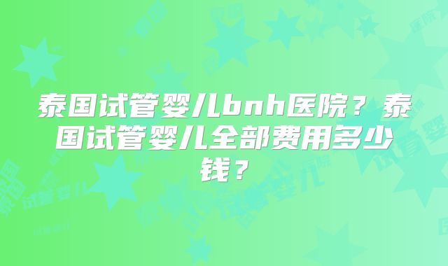泰国试管婴儿bnh医院？泰国试管婴儿全部费用多少钱？