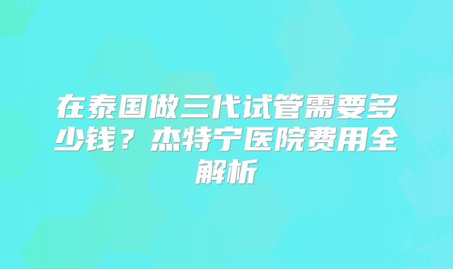 在泰国做三代试管需要多少钱？杰特宁医院费用全解析