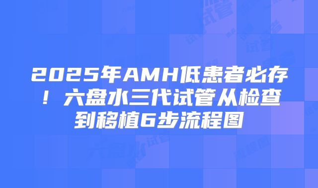 2025年AMH低患者必存！六盘水三代试管从检查到移植6步流程图