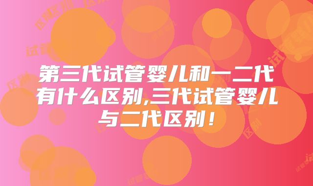 第三代试管婴儿和一二代有什么区别,三代试管婴儿与二代区别！