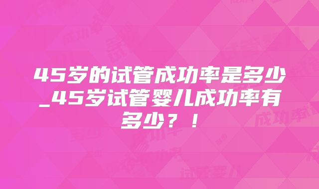 45岁的试管成功率是多少_45岁试管婴儿成功率有多少？！