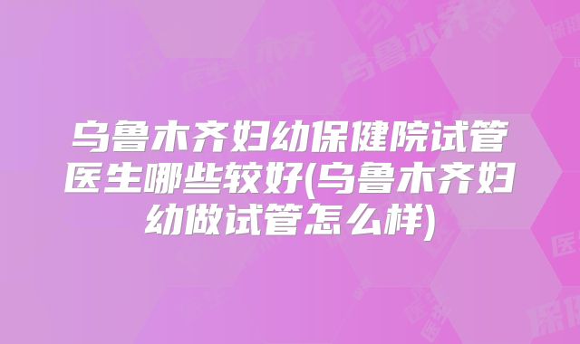 乌鲁木齐妇幼保健院试管医生哪些较好(乌鲁木齐妇幼做试管怎么样)