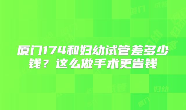 厦门174和妇幼试管差多少钱？这么做手术更省钱