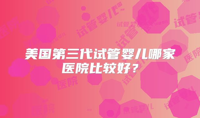 美国第三代试管婴儿哪家医院比较好?