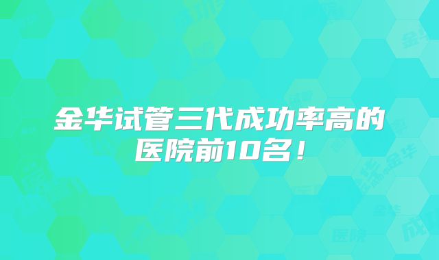 金华试管三代成功率高的医院前10名！