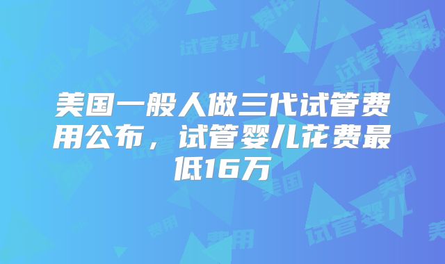 美国一般人做三代试管费用公布,试管婴儿花费最低16万