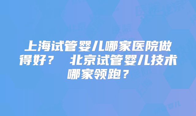 上海试管婴儿哪家医院做得好？ 北京试管婴儿技术哪家领跑？