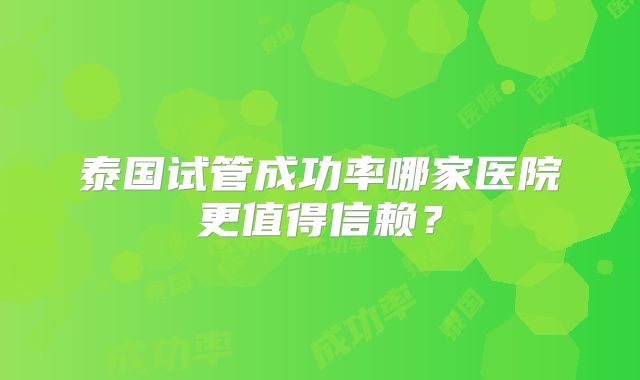 泰国试管成功率哪家医院更值得信赖？