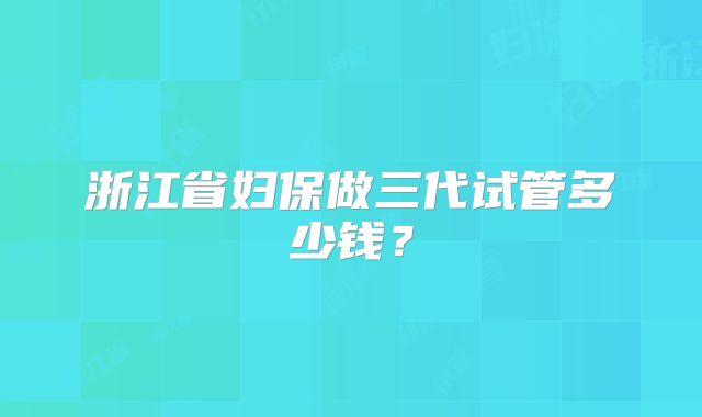 浙江省妇保做三代试管多少钱？