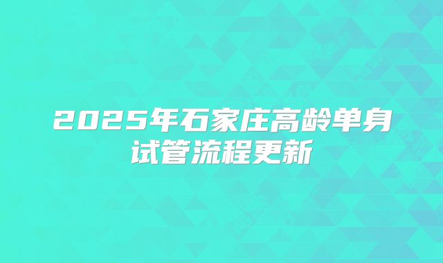 2025年石家庄高龄单身试管流程更新