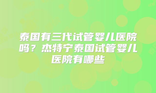 泰国有三代试管婴儿医院吗？杰特宁泰国试管婴儿医院有哪些