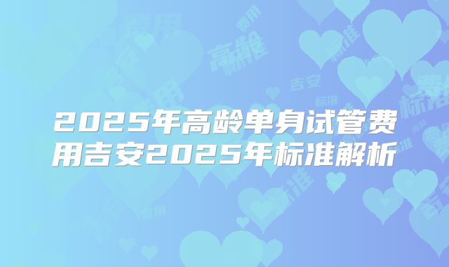 2025年高龄单身试管费用吉安2025年标准解析