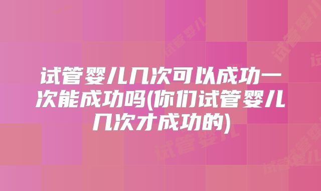 试管婴儿几次可以成功一次能成功吗(你们试管婴儿几次才成功的)