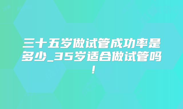 三十五岁做试管成功率是多少_35岁适合做试管吗！