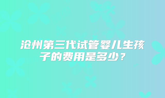 沧州第三代试管婴儿生孩子的费用是多少？