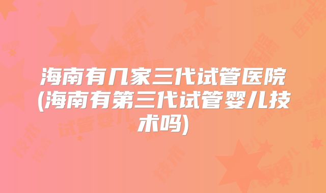 海南有几家三代试管医院(海南有第三代试管婴儿技术吗)