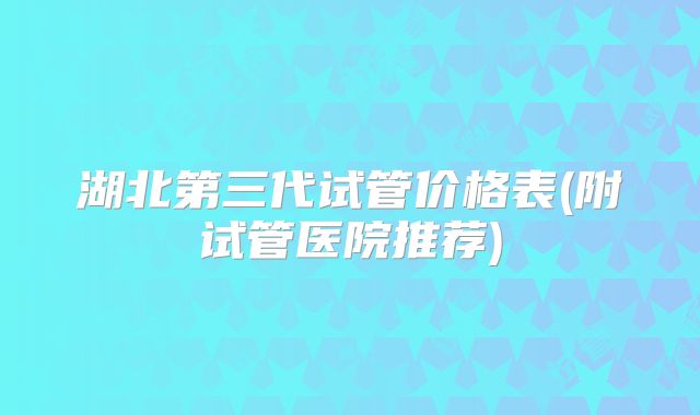 湖北第三代试管价格表(附试管医院推荐)