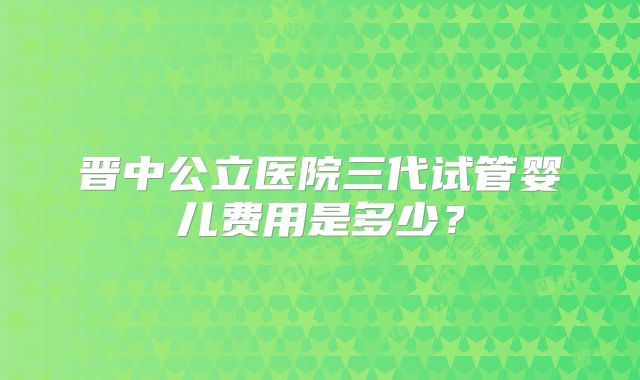 晋中公立医院三代试管婴儿费用是多少？