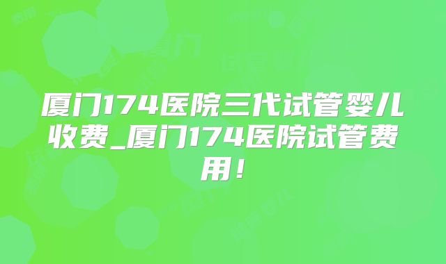 厦门174医院三代试管婴儿收费_厦门174医院试管费用！