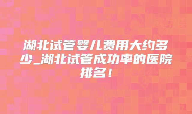湖北试管婴儿费用大约多少_湖北试管成功率的医院排名！