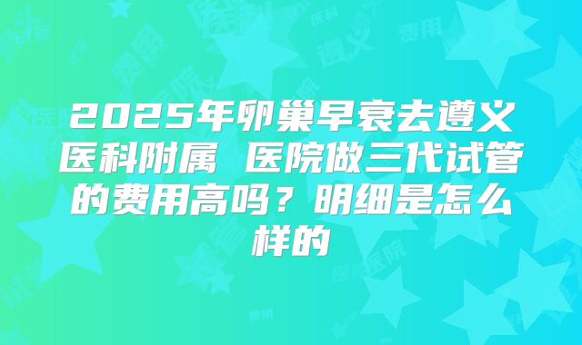 2025年卵巢早衰去遵义医科附属 医院做三代试管的费用高吗?明细是怎么样的