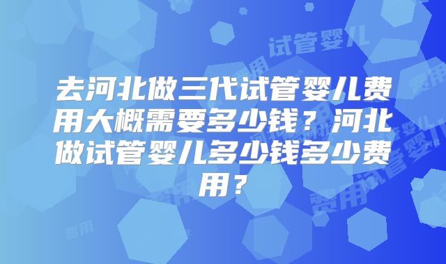 去河北做三代试管婴儿费用大概需要多少钱？河北做试管婴儿多少钱多少费用？