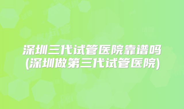 深圳三代试管医院靠谱吗(深圳做第三代试管医院)