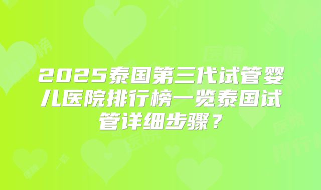 2025泰国第三代试管婴儿医院排行榜一览泰国试管详细步骤?
