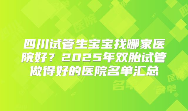 四川试管生宝宝找哪家医院好?2025年双胎试管做得好的医院名单汇总