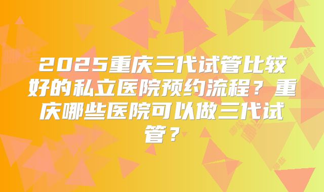 2025重庆三代试管比较好的私立医院预约流程？重庆哪些医院可以做三代试管？
