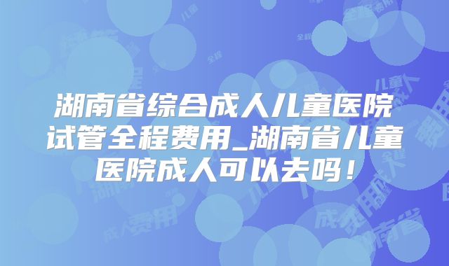 湖南省综合成人儿童医院试管全程费用_湖南省儿童医院成人可以去吗！