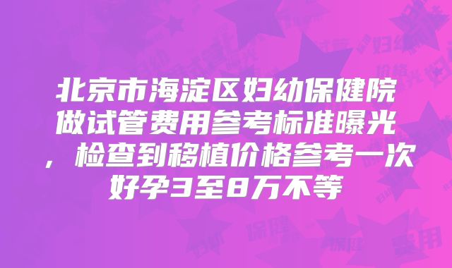 北京市海淀区妇幼保健院做试管费用参考标准曝光，检查到移植价格参考一次好孕3至8万不等