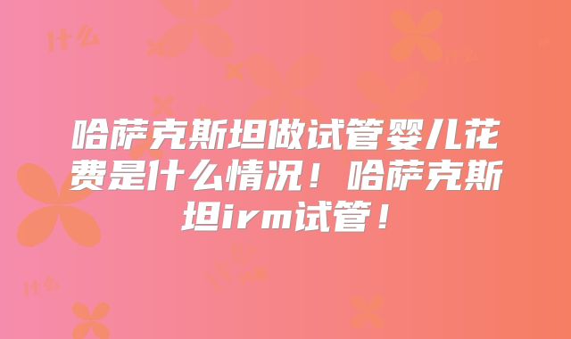 哈萨克斯坦做试管婴儿花费是什么情况！哈萨克斯坦irm试管！