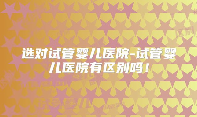 选对试管婴儿医院-试管婴儿医院有区别吗！