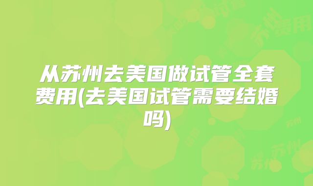 从苏州去美国做试管全套费用(去美国试管需要结婚吗)