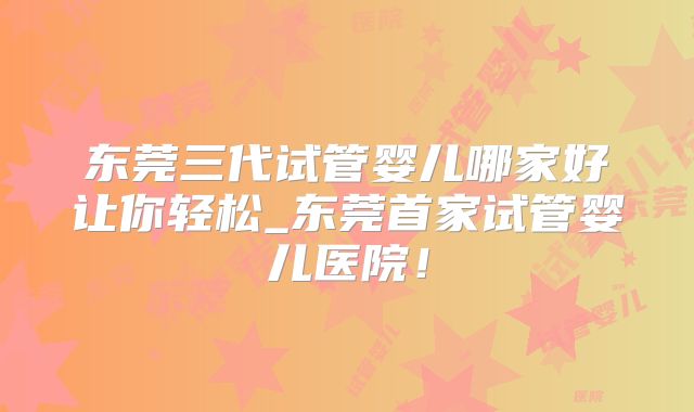 东莞三代试管婴儿哪家好让你轻松_东莞首家试管婴儿医院！