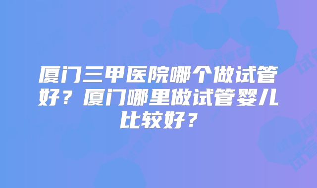 厦门三甲医院哪个做试管好？厦门哪里做试管婴儿比较好？