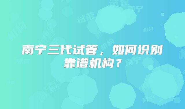 南宁三代试管，如何识别靠谱机构？