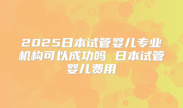 2025日本试管婴儿专业机构可以成功吗 日本试管婴儿费用