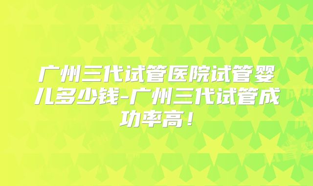 广州三代试管医院试管婴儿多少钱-广州三代试管成功率高！