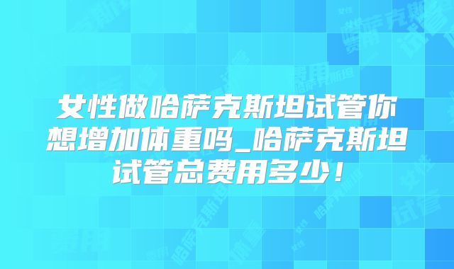 女性做哈萨克斯坦试管你想增加体重吗_哈萨克斯坦试管总费用多少!