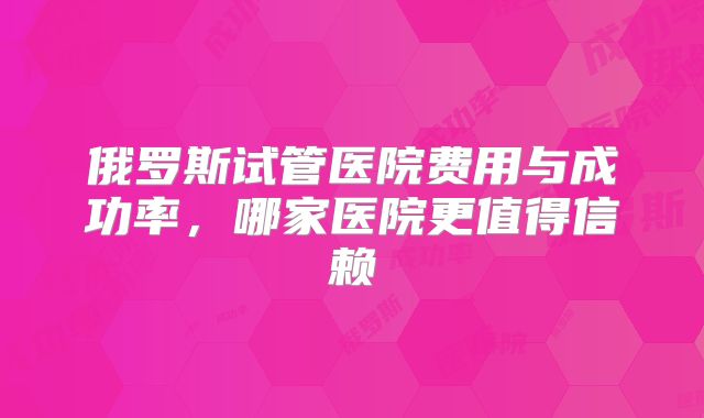 俄罗斯试管医院费用与成功率，哪家医院更值得信赖