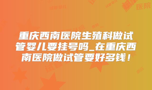 重庆西南医院生殖科做试管婴儿要挂号吗_在重庆西南医院做试管要好多钱！
