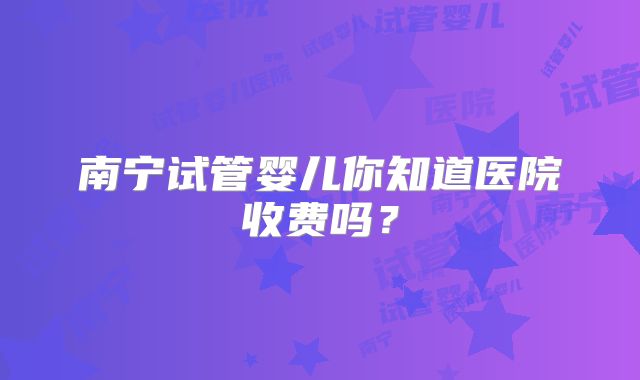 南宁试管婴儿你知道医院收费吗？